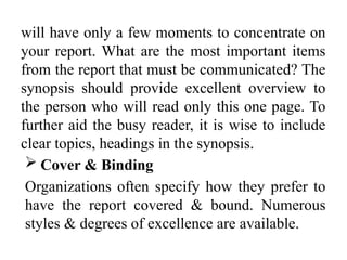 will have only a few moments to concentrate on
your report. What are the most important items
from the report that must be communicated? The
synopsis should provide excellent overview to
the person who will read only this one page. To
further aid the busy reader, it is wise to include
clear topics, headings in the synopsis.
 Cover & Binding
Organizations often specify how they prefer to
have the report covered & bound. Numerous
styles & degrees of excellence are available.
 