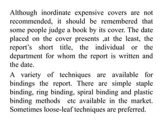 Although inordinate expensive covers are not
recommended, it should be remembered that
some people judge a book by its cover. The date
placed on the cover presents ,at the least, the
report’s short title, the individual or the
department for whom the report is written and
the date.
A variety of techniques are available for
bindings the report. There are simple staple
binding, ring binding, spiral binding and plastic
binding methods etc available in the market.
Sometimes loose-leaf techniques are preferred.
 