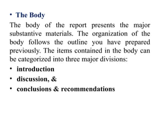 • The Body
The body of the report presents the major
substantive materials. The organization of the
body follows the outline you have prepared
previously. The items contained in the body can
be categorized into three major divisions:
• introduction
• discussion, &
• conclusions & recommendations
 