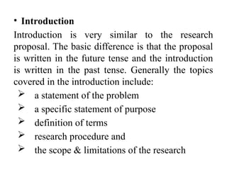 • Introduction
Introduction is very similar to the research
proposal. The basic difference is that the proposal
is written in the future tense and the introduction
is written in the past tense. Generally the topics
covered in the introduction include:
 a statement of the problem
 a specific statement of purpose
 definition of terms
 research procedure and
 the scope & limitations of the research
 