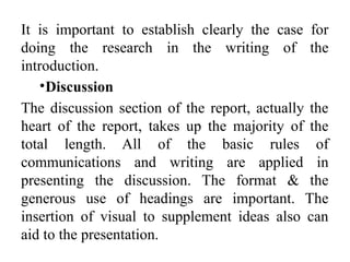 It is important to establish clearly the case for
doing the research in the writing of the
introduction.
•Discussion
The discussion section of the report, actually the
heart of the report, takes up the majority of the
total length. All of the basic rules of
communications and writing are applied in
presenting the discussion. The format & the
generous use of headings are important. The
insertion of visual to supplement ideas also can
aid to the presentation.
 