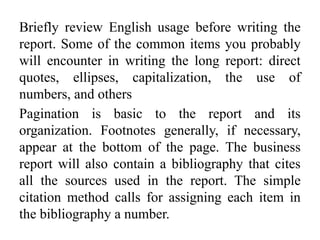 Briefly review English usage before writing the
report. Some of the common items you probably
will encounter in writing the long report: direct
quotes, ellipses, capitalization, the use of
numbers, and others
Pagination is basic to the report and its
organization. Footnotes generally, if necessary,
appear at the bottom of the page. The business
report will also contain a bibliography that cites
all the sources used in the report. The simple
citation method calls for assigning each item in
the bibliography a number.
 