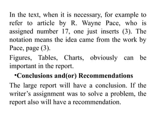 In the text, when it is necessary, for example to
refer to article by R. Wayne Pace, who is
assigned number 17, one just inserts (3). The
notation means the idea came from the work by
Pace, page (3).
Figures, Tables, Charts, obviously can be
important in the report.
•Conclusions and(or) Recommendations
The large report will have a conclusion. If the
writer’s assignment was to solve a problem, the
report also will have a recommendation.
 