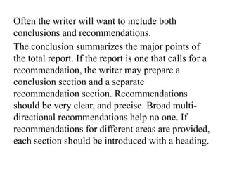 Often the writer will want to include both
conclusions and recommendations.
The conclusion summarizes the major points of
the total report. If the report is one that calls for a
recommendation, the writer may prepare a
conclusion section and a separate
recommendation section. Recommendations
should be very clear, and precise. Broad multi-
directional recommendations help no one. If
recommendations for different areas are provided,
each section should be introduced with a heading.
 