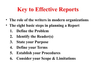 Key to Effective Reports
• The role of the writers in modern organizations
• The eight basic steps in planning a Report
1. Define the Problem
2. Identify the Reader(s)
3. State your Purpose
4. Define your Terms
5. Establish your Procedures
6. Consider your Scope & Limitations
 