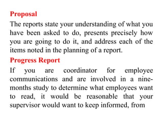 Proposal
The reports state your understanding of what you
have been asked to do, presents precisely how
you are going to do it, and address each of the
items noted in the planning of a report.
Progress Report
If you are coordinator for employee
communications and are involved in a nine-
months study to determine what employees want
to read, it would be reasonable that your
supervisor would want to keep informed, from
 