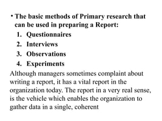 • The basic methods of Primary research that
can be used in preparing a Report:
1. Questionnaires
2. Interviews
3. Observations
4. Experiments
Although managers sometimes complaint about
writing a report, it has a vital report in the
organization today. The report in a very real sense,
is the vehicle which enables the organization to
gather data in a single, coherent
 
