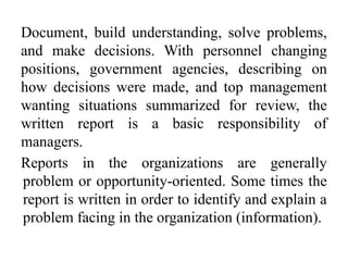 Document, build understanding, solve problems,
and make decisions. With personnel changing
positions, government agencies, describing on
how decisions were made, and top management
wanting situations summarized for review, the
written report is a basic responsibility of
managers.
Reports in the organizations are generally
problem or opportunity-oriented. Some times the
report is written in order to identify and explain a
problem facing in the organization (information).
 