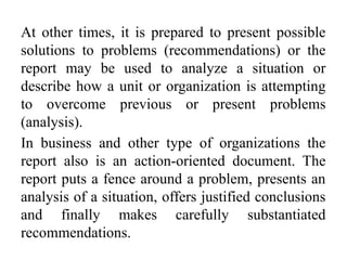 At other times, it is prepared to present possible
solutions to problems (recommendations) or the
report may be used to analyze a situation or
describe how a unit or organization is attempting
to overcome previous or present problems
(analysis).
In business and other type of organizations the
report also is an action-oriented document. The
report puts a fence around a problem, presents an
analysis of a situation, offers justified conclusions
and finally makes carefully substantiated
recommendations.
 
