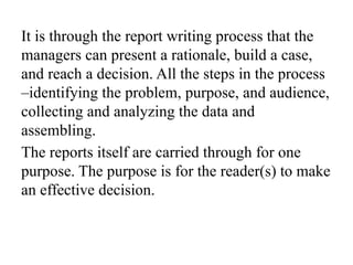 It is through the report writing process that the
managers can present a rationale, build a case,
and reach a decision. All the steps in the process
–identifying the problem, purpose, and audience,
collecting and analyzing the data and
assembling.
The reports itself are carried through for one
purpose. The purpose is for the reader(s) to make
an effective decision.
 