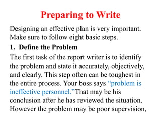 Preparing to Write
Designing an effective plan is very important.
Make sure to follow eight basic steps.
1. Define the Problem
The first task of the report writer is to identify
the problem and state it accurately, objectively,
and clearly. This step often can be toughest in
the entire process. Your boss says “problem is
ineffective personnel.”That may be his
conclusion after he has reviewed the situation.
However the problem may be poor supervision,
 