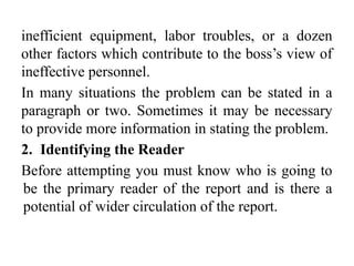 inefficient equipment, labor troubles, or a dozen
other factors which contribute to the boss’s view of
ineffective personnel.
In many situations the problem can be stated in a
paragraph or two. Sometimes it may be necessary
to provide more information in stating the problem.
2. Identifying the Reader
Before attempting you must know who is going to
be the primary reader of the report and is there a
potential of wider circulation of the report.
 