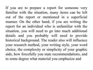 If you are to prepare a report for someone very
familiar with the situation, many items can be left
out of the report or mentioned in a superficial
manner. On the other hand, if you are writing the
report for an individual who is unfamiliar with the
situation, you will need to go into much additional
details and you probably will need to provide
historical background. The reader also will influence
your research method, your writing style, your word
choice, the complexity or simplicity of your graphic
aids, how forcefully you state recommendations, and
to some degree what material you emphasize and
 