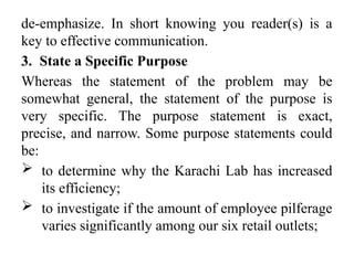 de-emphasize. In short knowing you reader(s) is a
key to effective communication.
3. State a Specific Purpose
Whereas the statement of the problem may be
somewhat general, the statement of the purpose is
very specific. The purpose statement is exact,
precise, and narrow. Some purpose statements could
be:
 to determine why the Karachi Lab has increased
its efficiency;
 to investigate if the amount of employee pilferage
varies significantly among our six retail outlets;
 