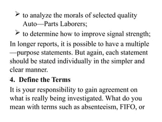  to analyze the morals of selected quality
Auto—Parts Laborers;
 to determine how to improve signal strength;
In longer reports, it is possible to have a multiple
—purpose statements. But again, each statement
should be stated individually in the simpler and
clear manner.
4. Define the Terms
It is your responsibility to gain agreement on
what is really being investigated. What do you
mean with terms such as absenteeism, FIFO, or
 
