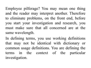 Employee pilferage? You may mean one thing
and the reader may interpret another. Therefore
to eliminate problems, on the front end, before
you start your investigation and research, you
must make sure that all concerned are at the
same wavelength.
In defining terms, you use working definitions
that may not be identical with dictionary or
common usage definitions. You are defining the
terms in the context of the particular
investigation.
 