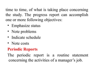 time to time, of what is taking place concerning
the study. The progress report can accomplish
one or more following objectives:
• Emphasize status
• Note problems
• Indicate schedule
• Note costs
Periodic Reports
The periodic report is a routine statement
concerning the activities of a manager’s job.
 