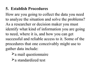 5. Establish Procedures
How are you going to collect the data you need
to analyze the situation and solve the problems?
As a researcher or decision maker you must
identify what kind of information you are going
to need, where it is, and how you can get
successful and reliable access to it. Some of the
procedures that one conceivably might use to
gather data include:
a mail questionnaire
a standardized test
 