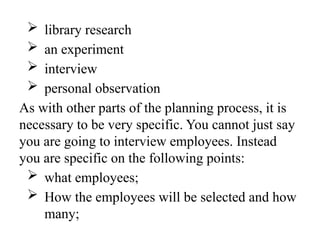  library research
 an experiment
 interview
 personal observation
As with other parts of the planning process, it is
necessary to be very specific. You cannot just say
you are going to interview employees. Instead
you are specific on the following points:
 what employees;
 How the employees will be selected and how
many;
 