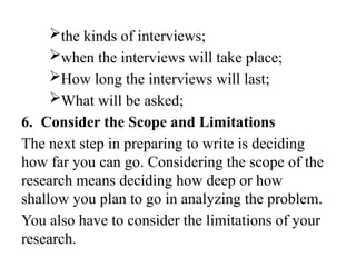 the kinds of interviews;
when the interviews will take place;
How long the interviews will last;
What will be asked;
6. Consider the Scope and Limitations
The next step in preparing to write is deciding
how far you can go. Considering the scope of the
research means deciding how deep or how
shallow you plan to go in analyzing the problem.
You also have to consider the limitations of your
research.
 