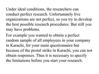Under ideal conditions, the researchers can
conduct perfect research. Unfortunately live
organizations are not perfect, so you try to develop
the best possible research procedures. But still you
may have problems.
For example you wanted to obtain a perfect
random sample of all employees in your company
in Karachi, for your main questionnaire but
because of the postal strike in Karachi, you can not
obtain responses. Thus it is necessary to specify
the limitations before you start your research.
 