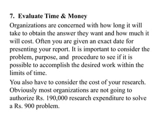 7. Evaluate Time & Money
Organizations are concerned with how long it will
take to obtain the answer they want and how much it
will cost. Often you are given an exact date for
presenting your report. It is important to consider the
problem, purpose, and procedure to see if it is
possible to accomplish the desired work within the
limits of time.
You also have to consider the cost of your research.
Obviously most organizations are not going to
authorize Rs. 190,000 research expenditure to solve
a Rs. 900 problem.
 