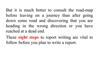 But it is much better to consult the road-map
before leaving on a journey than after going
down some road and discovering that you are
heading in the wrong direction or you have
reached at a dead end.
These eight steps to report writing are vital to
follow before you plan to write a report.
 
