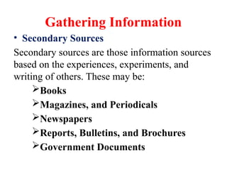 Gathering Information
• Secondary Sources
Secondary sources are those information sources
based on the experiences, experiments, and
writing of others. These may be:
Books
Magazines, and Periodicals
Newspapers
Reports, Bulletins, and Brochures
Government Documents
 