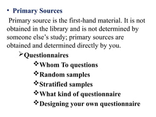 • Primary Sources
Primary source is the first-hand material. It is not
obtained in the library and is not determined by
someone else’s study; primary sources are
obtained and determined directly by you.
Questionnaires
Whom To questions
Random samples
Stratified samples
What kind of questionnaire
Designing your own questionnaire
 
