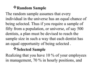 Random Sample
The random sample assumes that every
individual in the universe has an equal chance of
being selected. Thus if you require a sample of
fifty from a population, or universe, of say 500
dentists, a plan must be devised to reach the
sample size in such a way that each dentist has
an equal opportunity of being selected .
Selected Sample
Realizing that you have 10 % of your employees
in management, 70 % in hourly positions, and
 