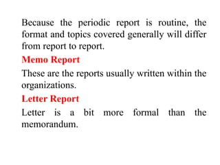 Because the periodic report is routine, the
format and topics covered generally will differ
from report to report.
Memo Report
These are the reports usually written within the
organizations.
Letter Report
Letter is a bit more formal than the
memorandum.
 