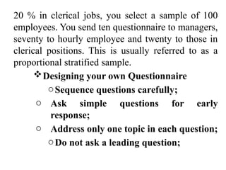 20 % in clerical jobs, you select a sample of 100
employees. You send ten questionnaire to managers,
seventy to hourly employee and twenty to those in
clerical positions. This is usually referred to as a
proportional stratified sample.
Designing your own Questionnaire
oSequence questions carefully;
o Ask simple questions for early
response;
o Address only one topic in each question;
oDo not ask a leading question;
 