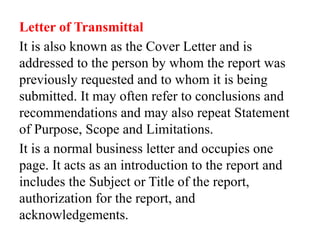 Letter of Transmittal
It is also known as the Cover Letter and is
addressed to the person by whom the report was
previously requested and to whom it is being
submitted. It may often refer to conclusions and
recommendations and may also repeat Statement
of Purpose, Scope and Limitations.
It is a normal business letter and occupies one
page. It acts as an introduction to the report and
includes the Subject or Title of the report,
authorization for the report, and
acknowledgements.
 