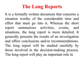 The Long Reports
It is a formally written document that concerns a
situation worthy of the considerable time and
effort that must go into it. Whereas the short
report summarizes activities, events, and
situations, the long report is more detailed. It
generally presents the results of an investigation
and offers conclusions and/or recommendations.
The long report will be studied carefully by
those involved in the decision-making process.
The long report will play an important role in
 