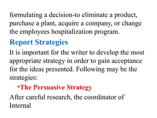 formulating a decision-to eliminate a product,
purchase a plant, acquire a company, or change
the employees hospitalization program.
Report Strategies
It is important for the writer to develop the most
appropriate strategy in order to gain acceptance
for the ideas presented. Following may be the
strategies:
•The Persuasive Strategy
After careful research, the coordinator of
Internal
 