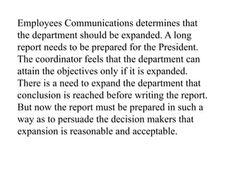 Employees Communications determines that
the department should be expanded. A long
report needs to be prepared for the President.
The coordinator feels that the department can
attain the objectives only if it is expanded.
There is a need to expand the department that
conclusion is reached before writing the report.
But now the report must be prepared in such a
way as to persuade the decision makers that
expansion is reasonable and acceptable.
 