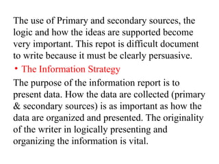 The use of Primary and secondary sources, the
logic and how the ideas are supported become
very important. This repot is difficult document
to write because it must be clearly persuasive.
• The Information Strategy
The purpose of the information report is to
present data. How the data are collected (primary
& secondary sources) is as important as how the
data are organized and presented. The originality
of the writer in logically presenting and
organizing the information is vital.
 