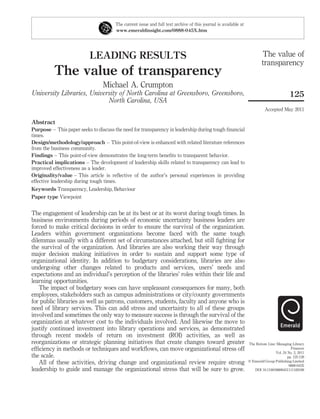 The current issue and full text archive of this journal is available at
                                       www.emeraldinsight.com/0888-045X.htm




                           LEADING RESULTS                                                                               The value of
                                                                                                                         transparency
          The value of transparency
                                 Michael A. Crumpton
University Libraries, University of North Carolina at Greensboro, Greensboro,                                                             125
                            North Carolina, USA
                                                                                                                           Accepted May 2011

Abstract
Purpose – This paper seeks to discuss the need for transparency in leadership during tough ﬁnancial
times.
Design/methodology/approach – This point-of-view is enhanced with related literature references
from the business community.
Findings – This point-of-view demonstrates the long-term beneﬁts to transparent behavior.
Practical implications – The development of leadership skills related to transparency can lead to
improved effectiveness as a leader.
Originality/value – This article is reﬂective of the author’s personal experiences in providing
effective leadership during tough times.
Keywords Transparency, Leadership, Behaviour
Paper type Viewpoint


The engagement of leadership can be at its best or at its worst during tough times. In
business environments during periods of economic uncertainty business leaders are
forced to make critical decisions in order to ensure the survival of the organization.
Leaders within government organizations become faced with the same tough
dilemmas usually with a different set of circumstances attached, but still ﬁghting for
the survival of the organization. And libraries are also working their way through
major decision making initiatives in order to sustain and support some type of
organizational identity. In addition to budgetary considerations, libraries are also
undergoing other changes related to products and services, users’ needs and
expectations and an individual’s perception of the libraries’ roles within their life and
learning opportunities.
   The impact of budgetary woes can have unpleasant consequences for many, both
employees, stakeholders such as campus administrations or city/county governments
for public libraries as well as patrons, customers, students, faculty and anyone who is
need of library services. This can add stress and uncertainty to all of these groups
involved and sometimes the only way to measure success is through the survival of the
organization at whatever cost to the individuals involved. And likewise the move to
justify continued investment into library operations and services, as demonstrated
through recent models of return on investment (ROI) activities, as well as
reorganizations or strategic planning initiatives that create changes toward greater                             The Bottom Line: Managing Library
efﬁciency in methods or techniques and workﬂows, can move organizational stress off                                                        Finances
                                                                                                                                 Vol. 24 No. 2, 2011
the scale.                                                                                                                               pp. 125-128
   All of these activities, driving change and organizational review require strong                              q Emerald Group Publishing Limited
                                                                                                                                          0888-045X
leadership to guide and manage the organizational stress that will be sure to grow.                                 DOI 10.1108/08880451111169188
 