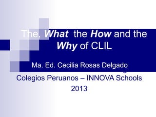 The, What the How and the
        Why of CLIL
    Ma. Ed. Cecilia Rosas Delgado
 Coordinadora Académica de Inglés
Colegios Peruanos – INNOVA Schools
               2013
 