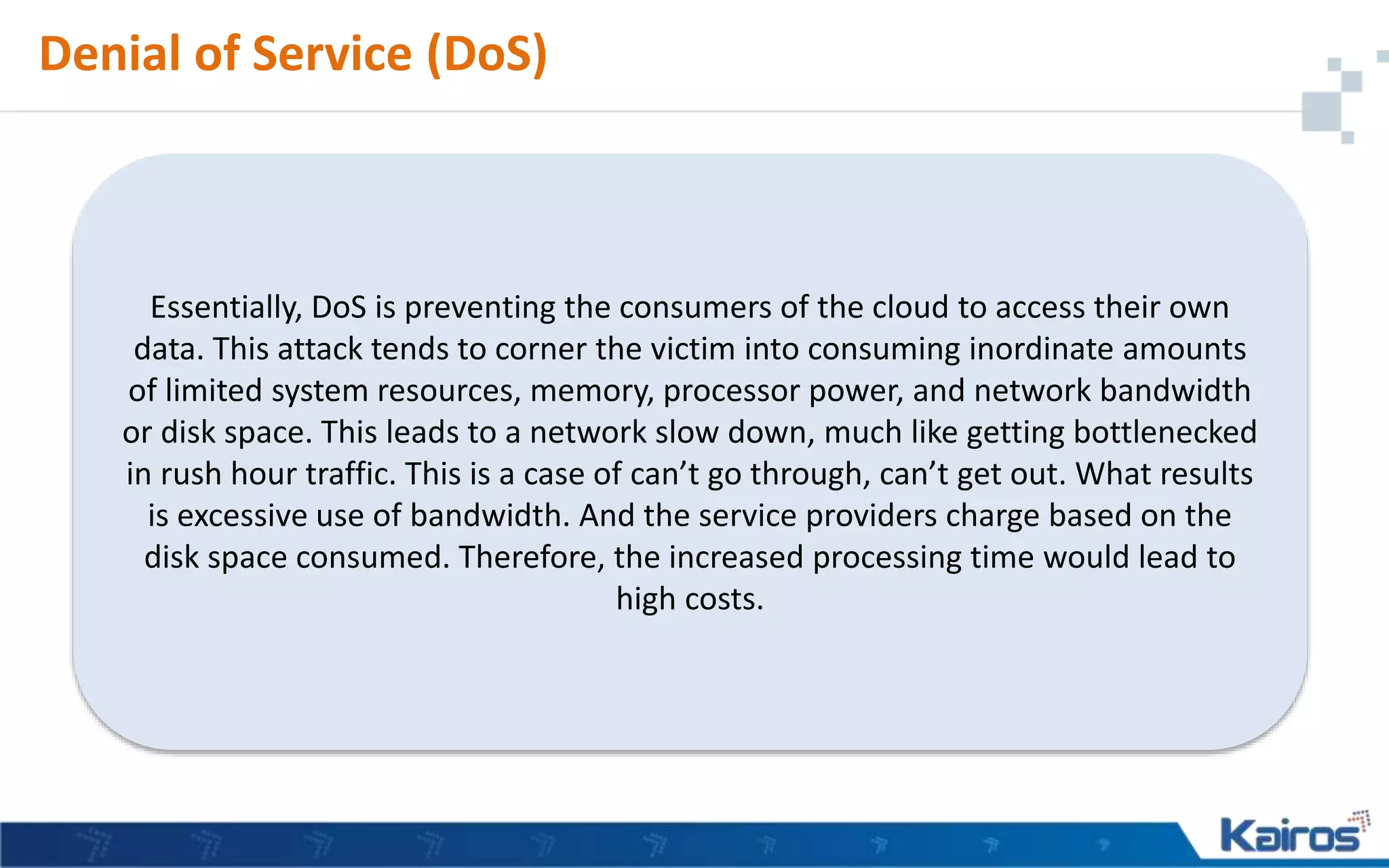 Denial of Service (DoS)
Essentially, DoS is preventing the consumers of the cloud to access their own
data. This attack tends to corner the victim into consuming inordinate amounts
of limited system resources, memory, processor power, and network bandwidth
or disk space. This leads to a network slow down, much like getting bottlenecked
in rush hour traffic. This is a case of can’t go through, can’t get out. What results
is excessive use of bandwidth. And the service providers charge based on the
disk space consumed. Therefore, the increased processing time would lead to
high costs.
 