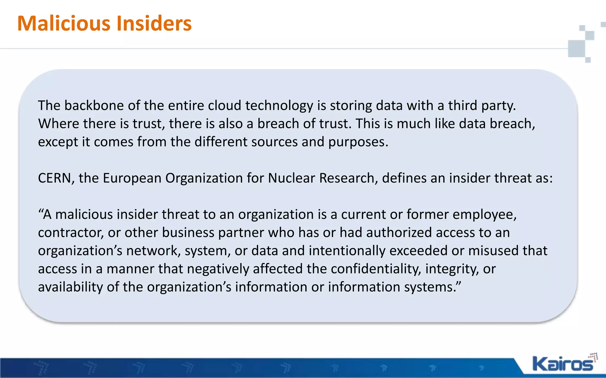 Malicious Insiders
The backbone of the entire cloud technology is storing data with a third party.
Where there is trust, there is also a breach of trust. This is much like data breach,
except it comes from the different sources and purposes.
CERN, the European Organization for Nuclear Research, defines an insider threat as:
“A malicious insider threat to an organization is a current or former employee,
contractor, or other business partner who has or had authorized access to an
organization’s network, system, or data and intentionally exceeded or misused that
access in a manner that negatively affected the confidentiality, integrity, or
availability of the organization’s information or information systems.”
 