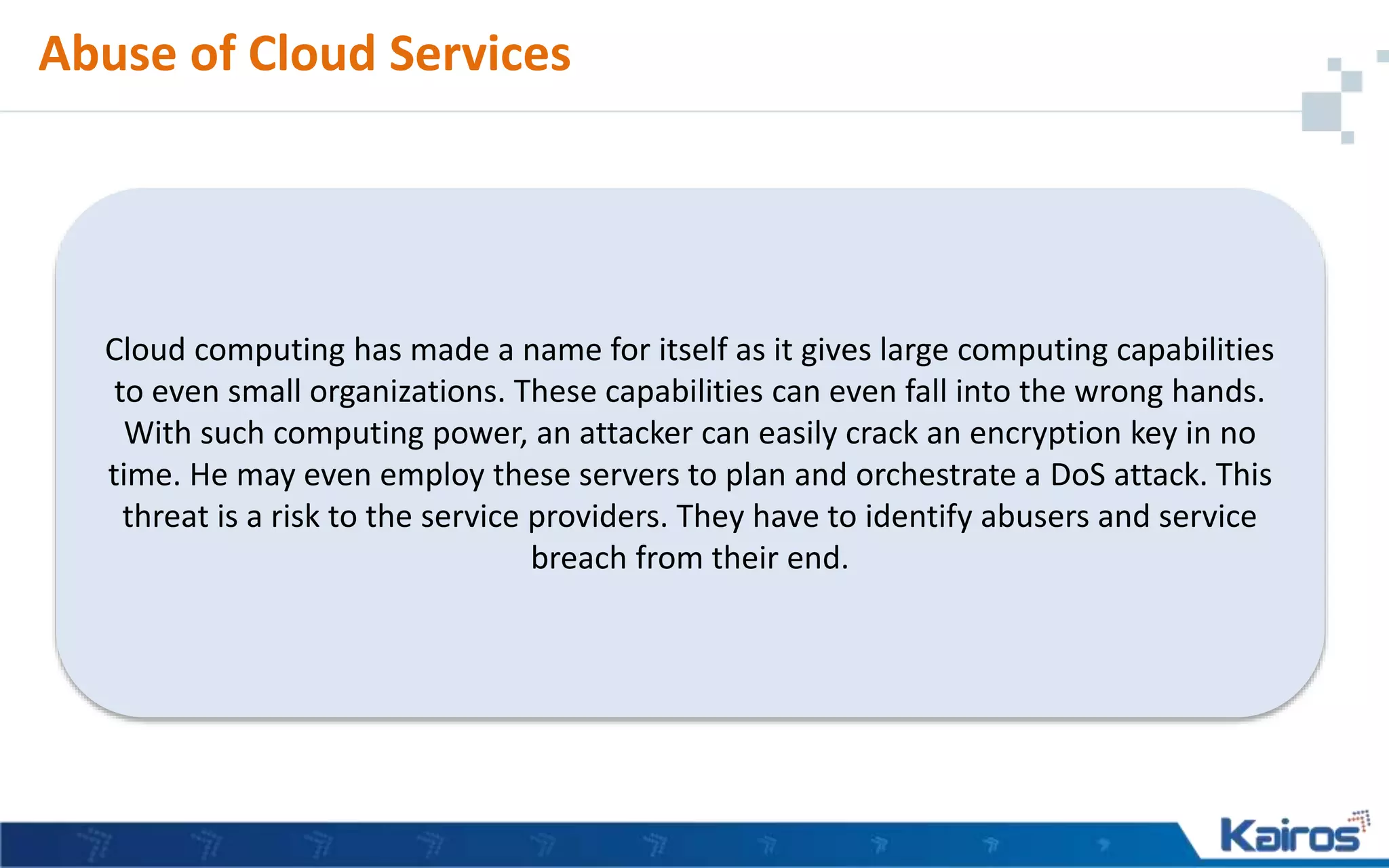 Abuse of Cloud Services
Cloud computing has made a name for itself as it gives large computing capabilities
to even small organizations. These capabilities can even fall into the wrong hands.
With such computing power, an attacker can easily crack an encryption key in no
time. He may even employ these servers to plan and orchestrate a DoS attack. This
threat is a risk to the service providers. They have to identify abusers and service
breach from their end.
 