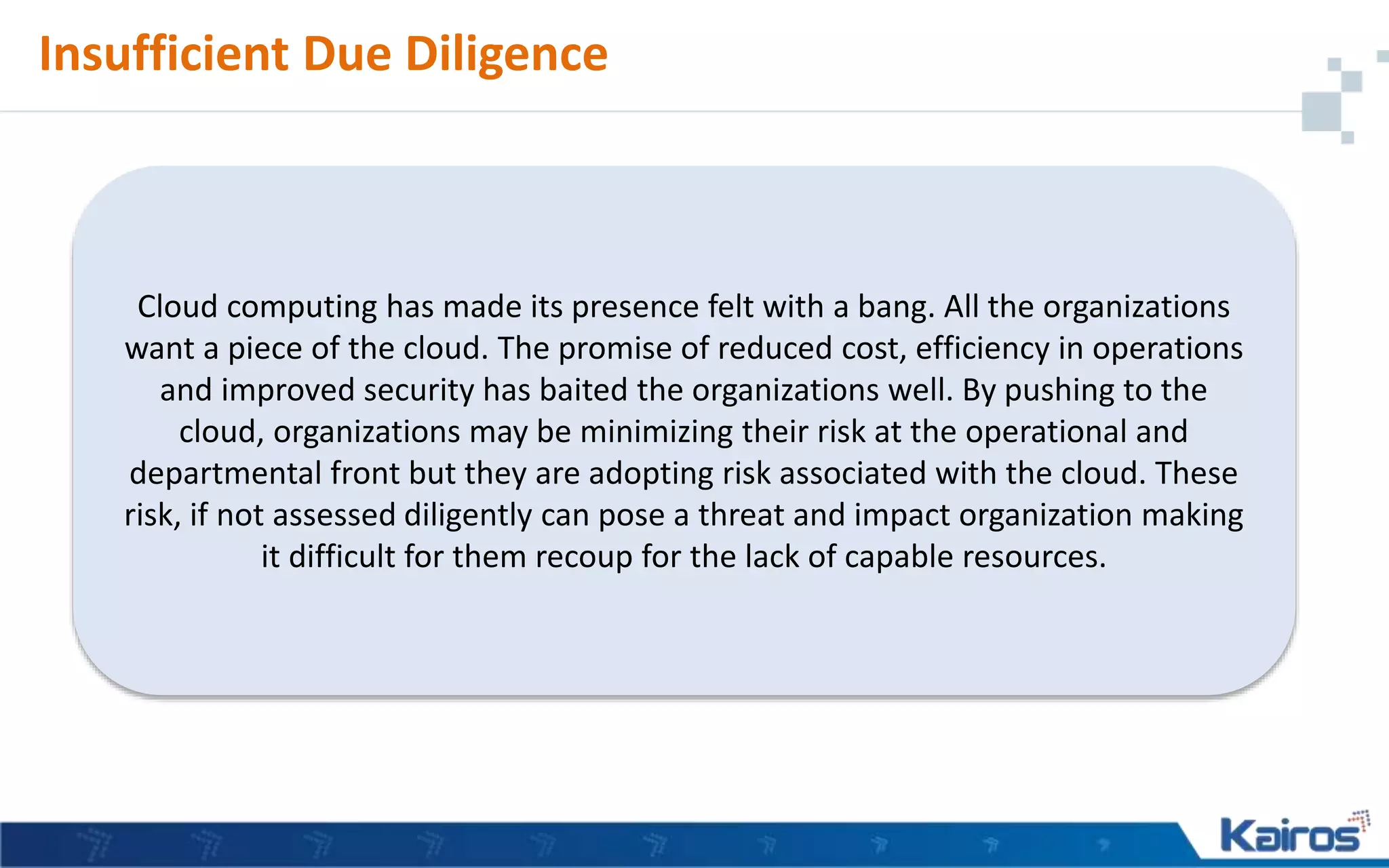 Insufficient Due Diligence
Cloud computing has made its presence felt with a bang. All the organizations
want a piece of the cloud. The promise of reduced cost, efficiency in operations
and improved security has baited the organizations well. By pushing to the
cloud, organizations may be minimizing their risk at the operational and
departmental front but they are adopting risk associated with the cloud. These
risk, if not assessed diligently can pose a threat and impact organization making
it difficult for them recoup for the lack of capable resources.
 