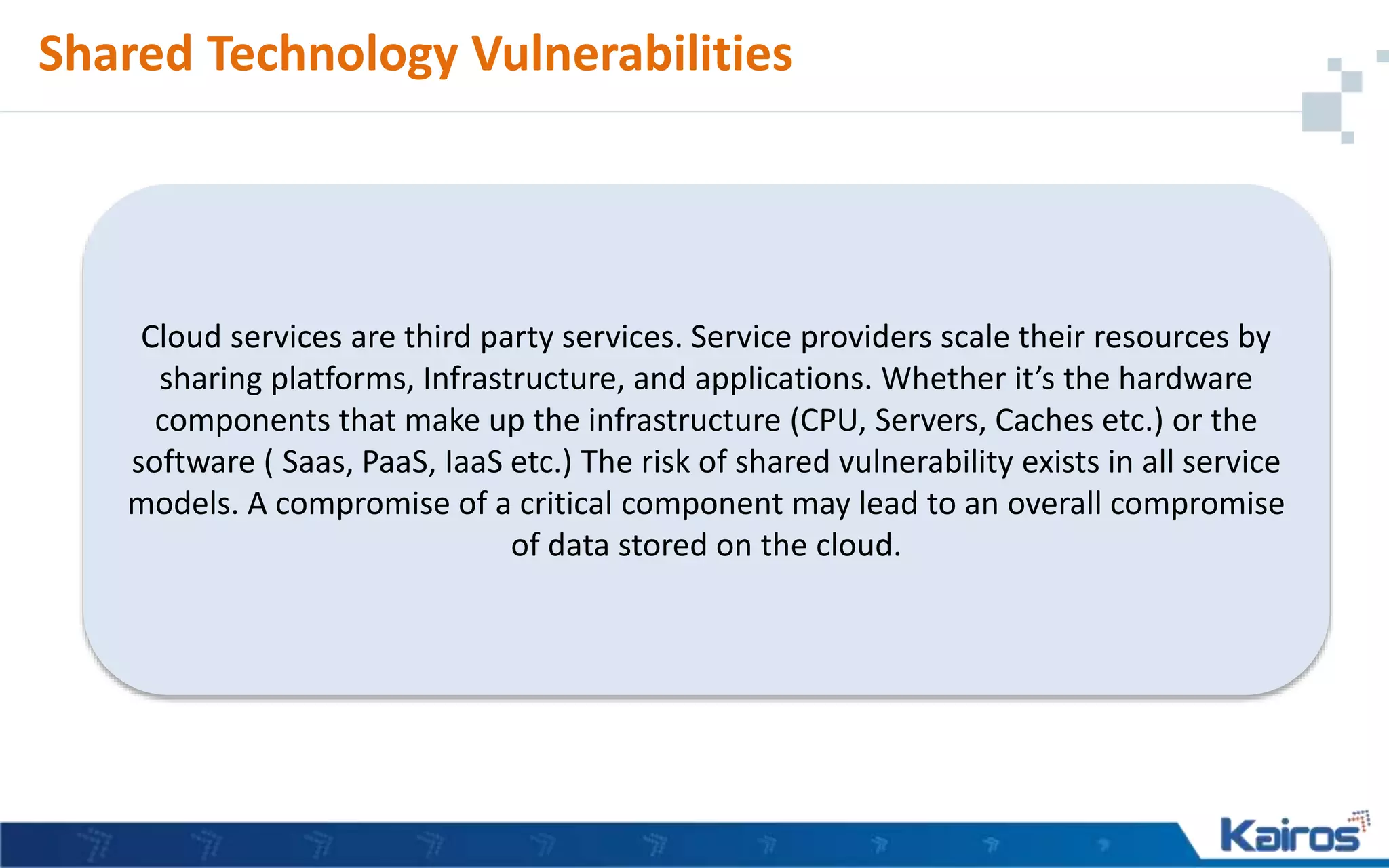 Shared Technology Vulnerabilities
Cloud services are third party services. Service providers scale their resources by
sharing platforms, Infrastructure, and applications. Whether it’s the hardware
components that make up the infrastructure (CPU, Servers, Caches etc.) or the
software ( Saas, PaaS, IaaS etc.) The risk of shared vulnerability exists in all service
models. A compromise of a critical component may lead to an overall compromise
of data stored on the cloud.
 