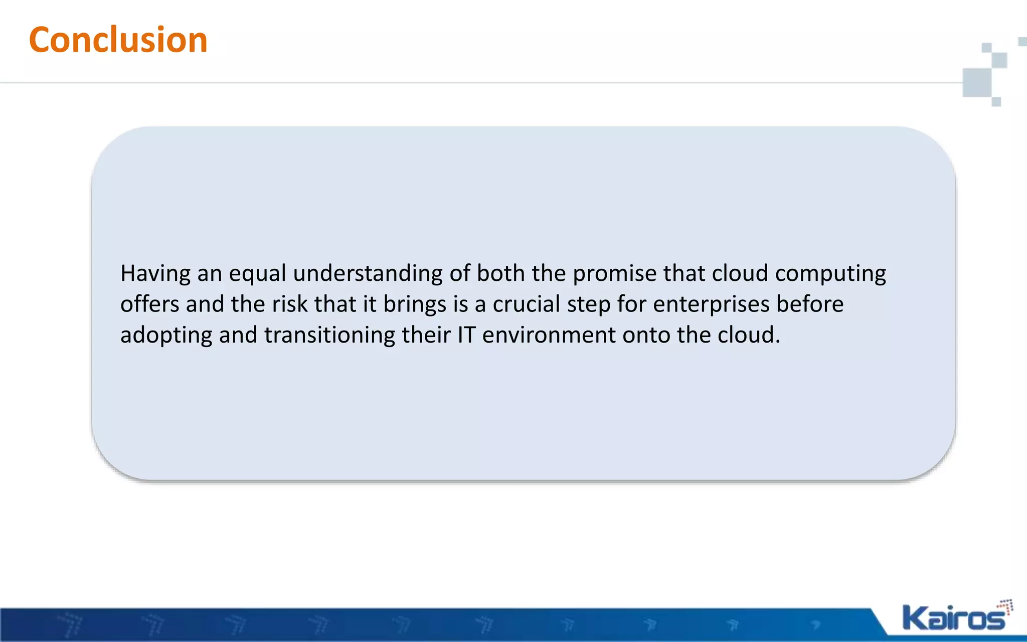 Conclusion
Having an equal understanding of both the promise that cloud computing
offers and the risk that it brings is a crucial step for enterprises before
adopting and transitioning their IT environment onto the cloud.
 