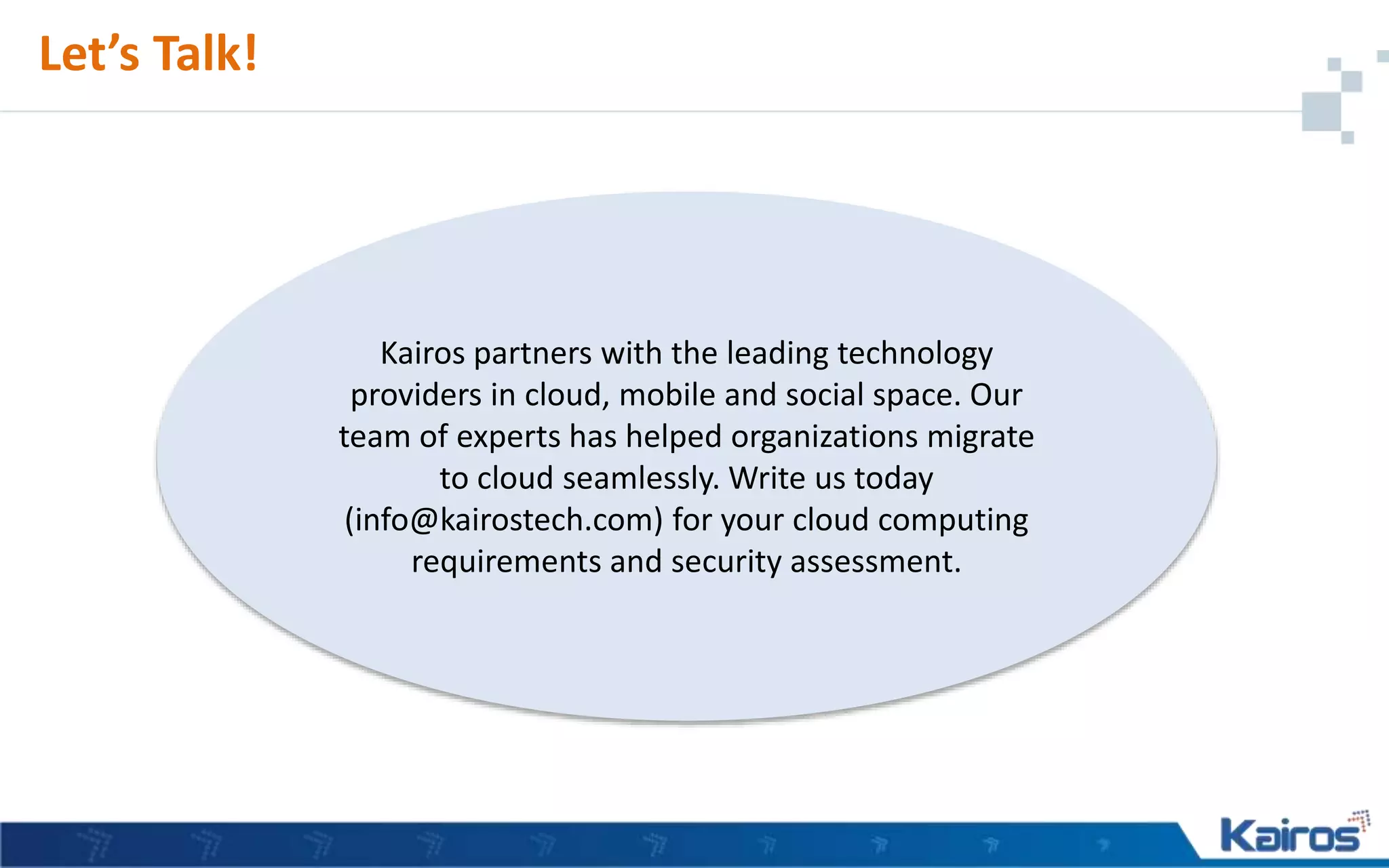 Kairos partners with the leading technology
providers in cloud, mobile and social space. Our
team of experts has helped organizations migrate
to cloud seamlessly. Write us today
(info@kairostech.com) for your cloud computing
requirements and security assessment.
Let’s Talk!
 