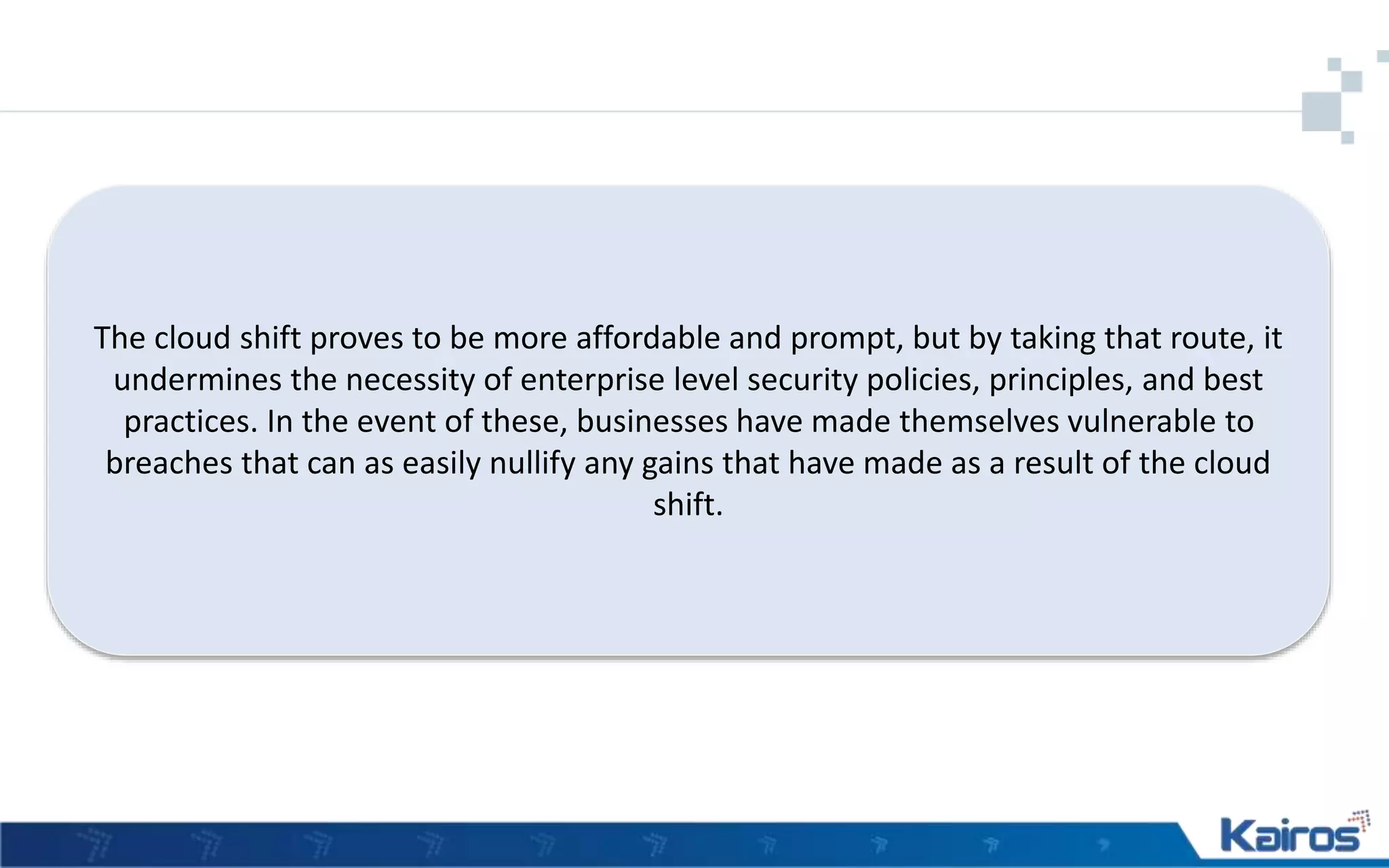 The cloud shift proves to be more affordable and prompt, but by taking that route, it
undermines the necessity of enterprise level security policies, principles, and best
practices. In the event of these, businesses have made themselves vulnerable to
breaches that can as easily nullify any gains that have made as a result of the cloud
shift.
 