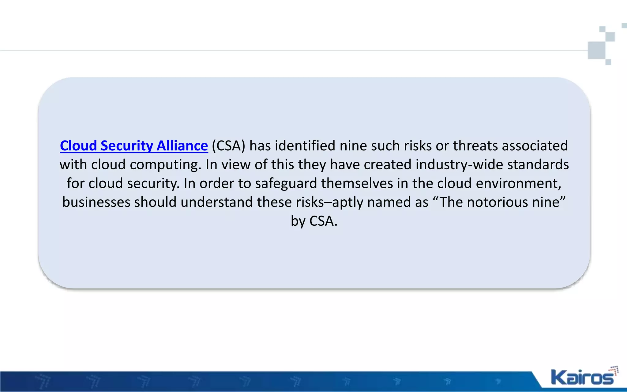 Cloud Security Alliance (CSA) has identified nine such risks or threats associated
with cloud computing. In view of this they have created industry-wide standards
for cloud security. In order to safeguard themselves in the cloud environment,
businesses should understand these risks–aptly named as “The notorious nine”
by CSA.
 