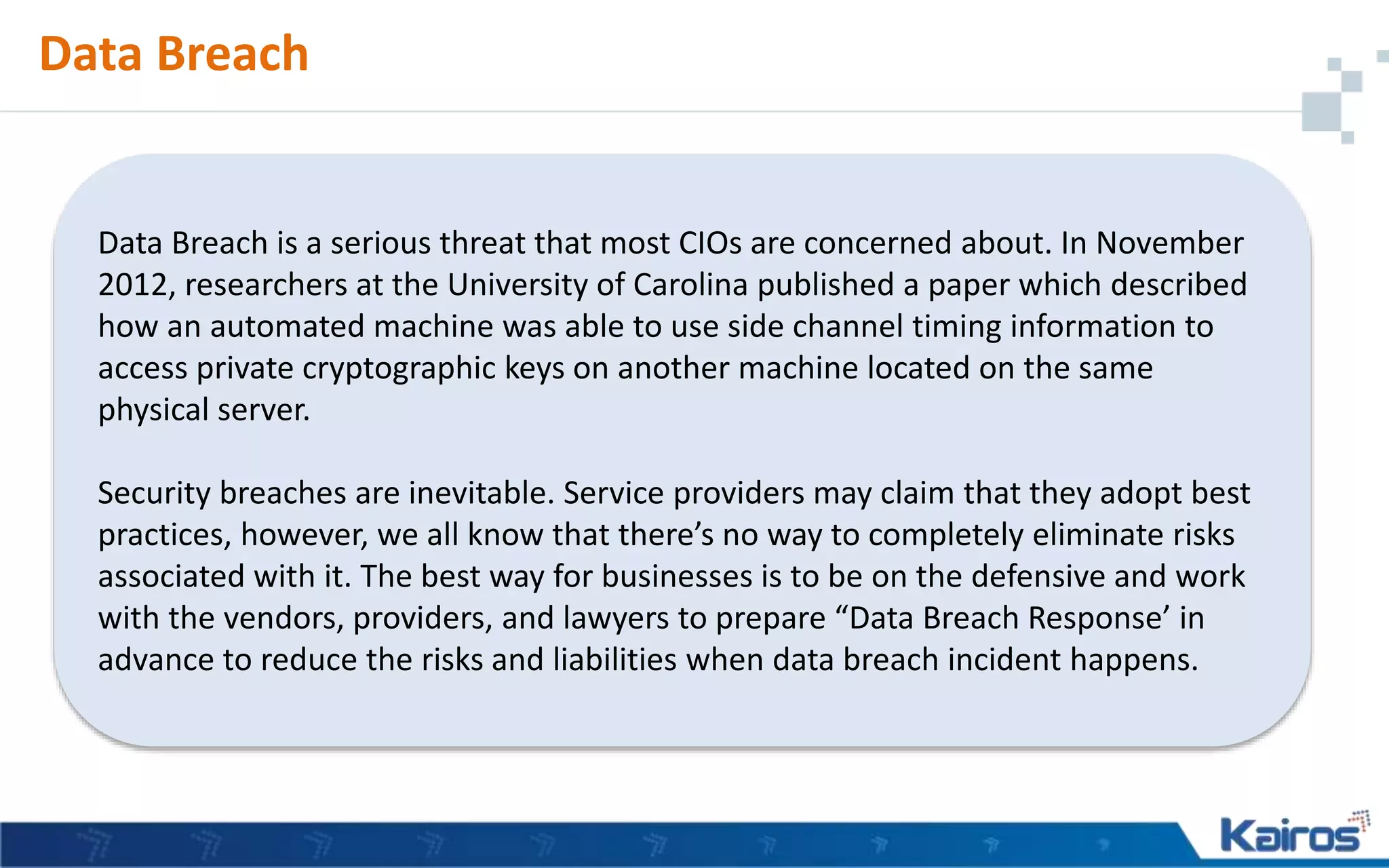 Data Breach
Data Breach is a serious threat that most CIOs are concerned about. In November
2012, researchers at the University of Carolina published a paper which described
how an automated machine was able to use side channel timing information to
access private cryptographic keys on another machine located on the same
physical server.
Security breaches are inevitable. Service providers may claim that they adopt best
practices, however, we all know that there’s no way to completely eliminate risks
associated with it. The best way for businesses is to be on the defensive and work
with the vendors, providers, and lawyers to prepare “Data Breach Response’ in
advance to reduce the risks and liabilities when data breach incident happens.
 