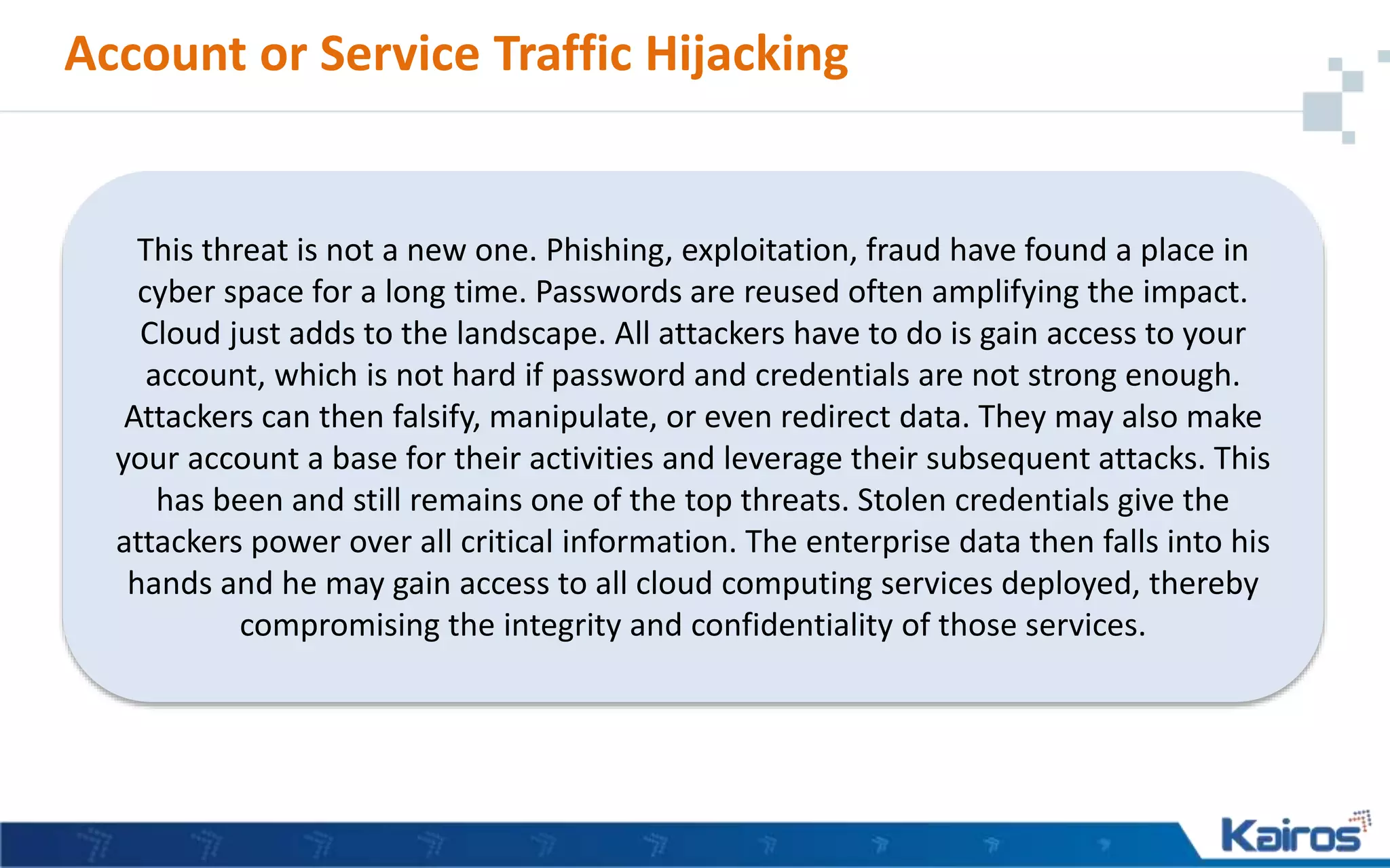 Account or Service Traffic Hijacking
This threat is not a new one. Phishing, exploitation, fraud have found a place in
cyber space for a long time. Passwords are reused often amplifying the impact.
Cloud just adds to the landscape. All attackers have to do is gain access to your
account, which is not hard if password and credentials are not strong enough.
Attackers can then falsify, manipulate, or even redirect data. They may also make
your account a base for their activities and leverage their subsequent attacks. This
has been and still remains one of the top threats. Stolen credentials give the
attackers power over all critical information. The enterprise data then falls into his
hands and he may gain access to all cloud computing services deployed, thereby
compromising the integrity and confidentiality of those services.
 